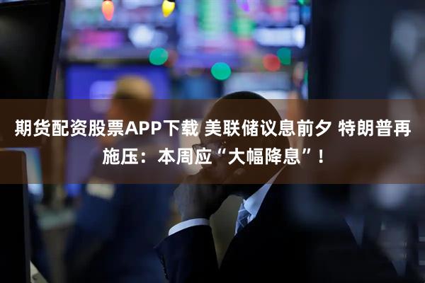 期货配资股票APP下载 美联储议息前夕 特朗普再施压：本周应“大幅降息”！
