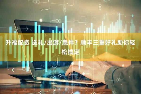 升福配资 送礼/出游/急件？顺丰三重好礼助你轻松搞定