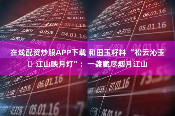 在线配资炒股APP下载 和田玉籽料 “松云沁玉・江山映月灯”：一盏藏尽烟月江山