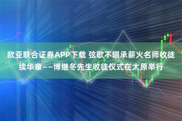 欧亚联合证券APP下载 弦歌不辍承薪火名师收徒续华章——博继冬先生收徒仪式在太原举行