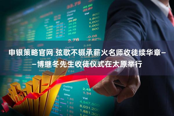 申银策略官网 弦歌不辍承薪火名师收徒续华章——博继冬先生收徒仪式在太原举行