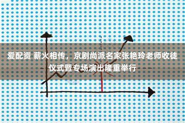 爱配资 薪火相传，京剧尚派名家张艳玲老师收徒仪式暨专场演出隆重举行