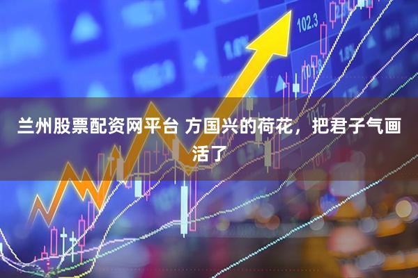 兰州股票配资网平台 方国兴的荷花，把君子气画活了
