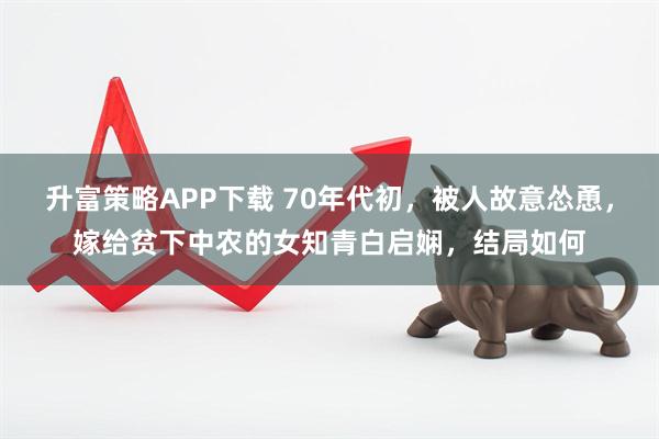 升富策略APP下载 70年代初，被人故意怂恿，嫁给贫下中农的女知青白启娴，结局如何