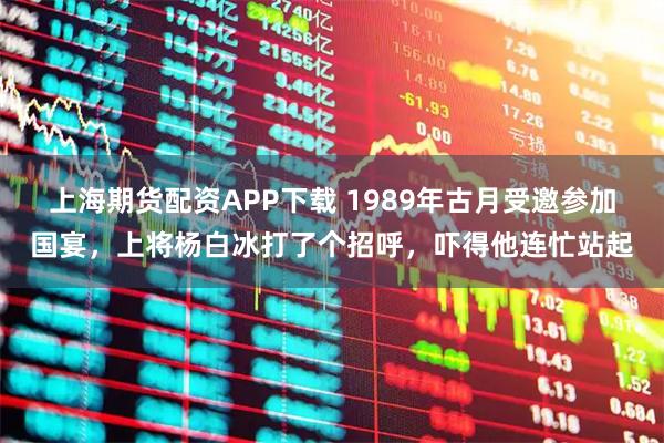 上海期货配资APP下载 1989年古月受邀参加国宴，上将杨白冰打了个招呼，吓得他连忙站起