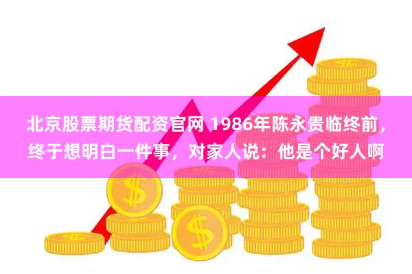 北京股票期货配资官网 1986年陈永贵临终前，终于想明白一件事，对家人说：他是个好人啊
