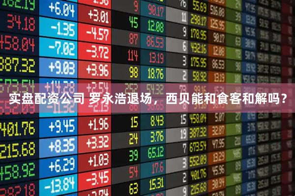 实盘配资公司 罗永浩退场，西贝能和食客和解吗？