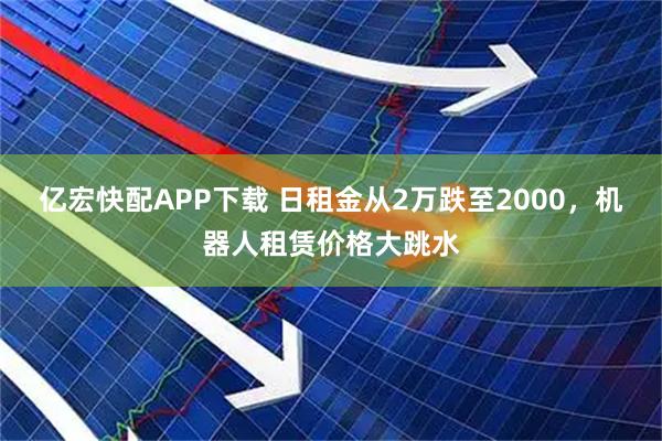 亿宏快配APP下载 日租金从2万跌至2000，机器人租赁价格大跳水