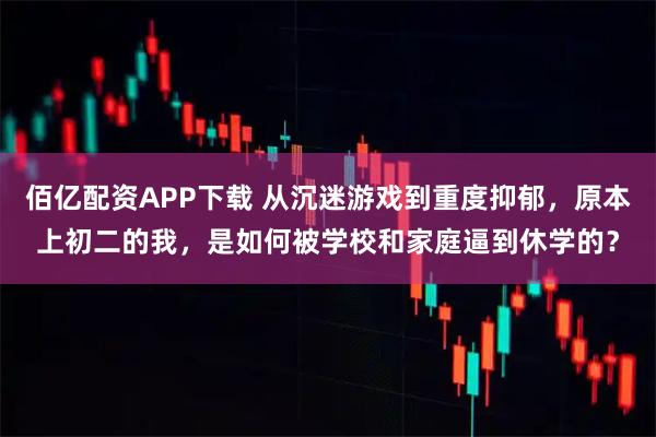 佰亿配资APP下载 从沉迷游戏到重度抑郁，原本上初二的我，是如何被学校和家庭逼到休学的？
