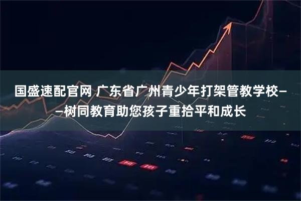 国盛速配官网 广东省广州青少年打架管教学校——树同教育助您孩子重拾平和成长