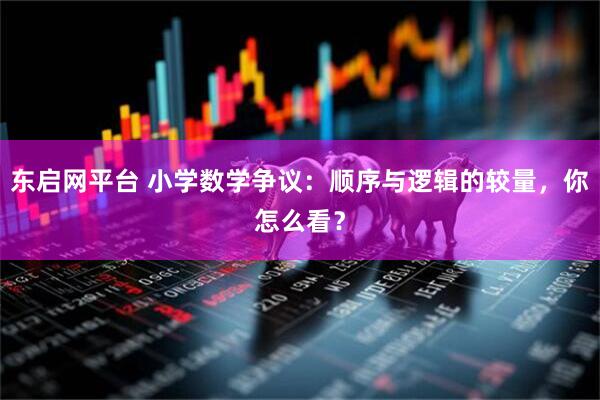 东启网平台 小学数学争议：顺序与逻辑的较量，你怎么看？