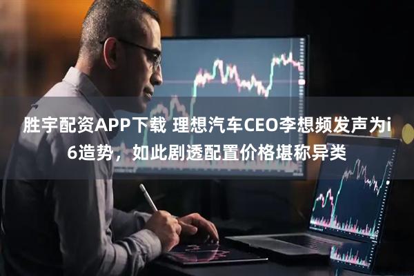 胜宇配资APP下载 理想汽车CEO李想频发声为i6造势，如此剧透配置价格堪称异类