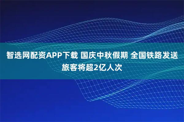 智选网配资APP下载 国庆中秋假期 全国铁路发送旅客将超2亿人次