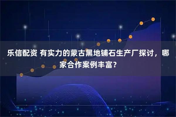 乐信配资 有实力的蒙古黑地铺石生产厂探讨，哪家合作案例丰富？