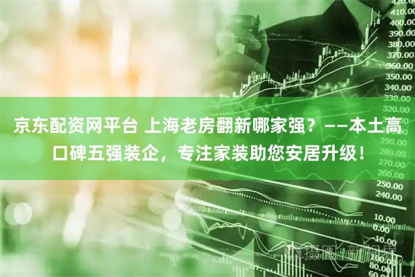 京东配资网平台 上海老房翻新哪家强?——本土高口碑五强装企,专注家装助您安居升级!
