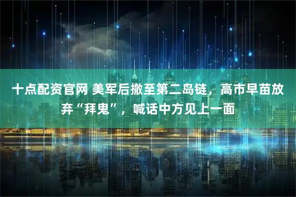 十点配资官网 美军后撤至第二岛链，高市早苗放弃“拜鬼”，喊话中方见上一面