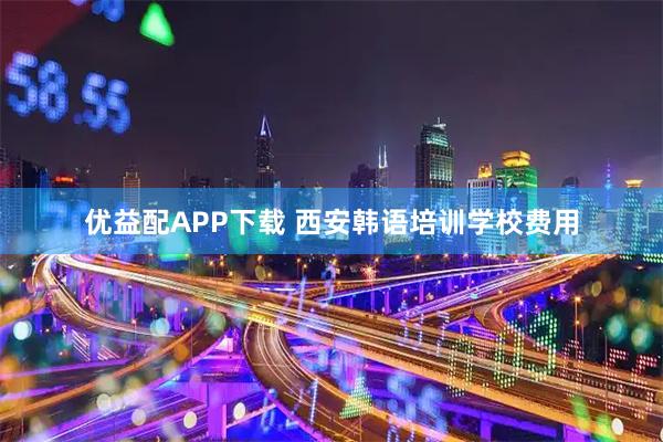 优益配APP下载 西安韩语培训学校费用