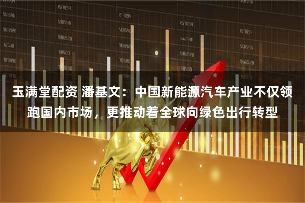 玉满堂配资 潘基文：中国新能源汽车产业不仅领跑国内市场，更推动着全球向绿色出行转型