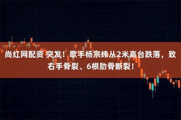 尚红网配资 突发！歌手杨宗纬从2米高台跌落，致右手骨裂、6根肋骨断裂！