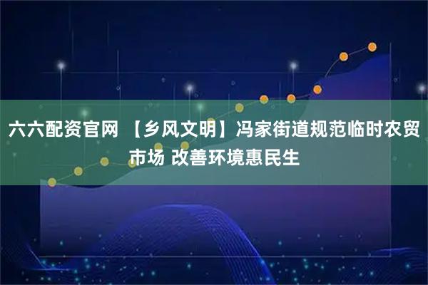 六六配资官网 【乡风文明】冯家街道规范临时农贸市场 改善环境惠民生