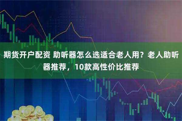 期货开户配资 助听器怎么选适合老人用？老人助听器推荐，10款高性价比推荐