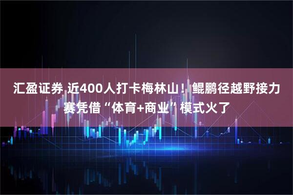 汇盈证券 近400人打卡梅林山！鲲鹏径越野接力赛凭借“体育+商业”模式火了