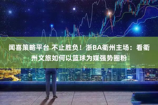 闻喜策略平台 不止胜负！浙BA衢州主场：看衢州文旅如何以篮球为媒强势圈粉