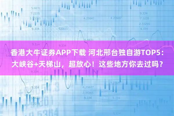 香港大牛证券APP下载 河北邢台独自游TOP5：大峡谷+天梯山，超放心！这些地方你去过吗？