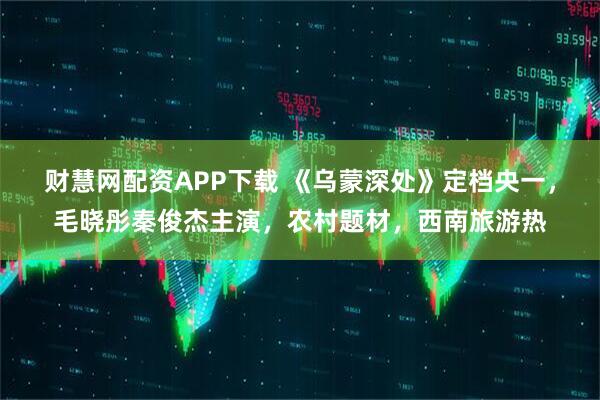 财慧网配资APP下载 《乌蒙深处》定档央一，毛晓彤秦俊杰主演，农村题材，西南旅游热