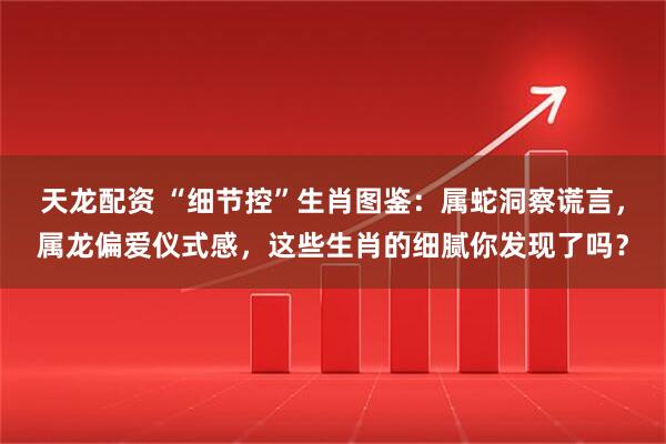 天龙配资 “细节控”生肖图鉴：属蛇洞察谎言，属龙偏爱仪式感，这些生肖的细腻你发现了吗？
