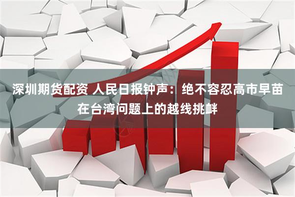 深圳期货配资 人民日报钟声：绝不容忍高市早苗在台湾问题上的越线挑衅