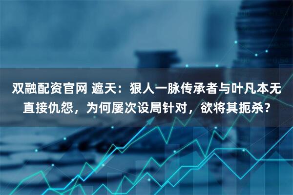 双融配资官网 遮天：狠人一脉传承者与叶凡本无直接仇怨，为何屡次设局针对，欲将其扼杀？