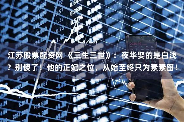江苏股票配资网 《三生三世》：夜华娶的是白浅？别傻了！他的正妃之位，从始至终只为素素留！