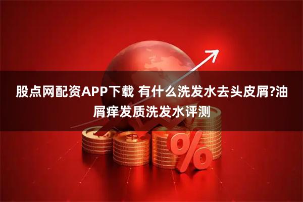 股点网配资APP下载 有什么洗发水去头皮屑?油屑痒发质洗发水评测