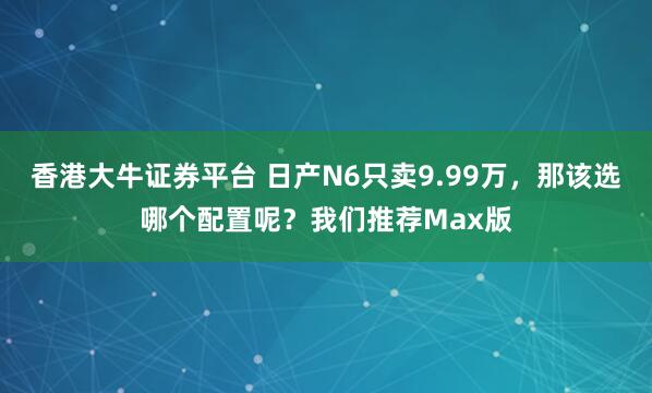 香港大牛证券平台 日产N6只卖9.99万，那该选哪个配置呢？我们推荐Max版