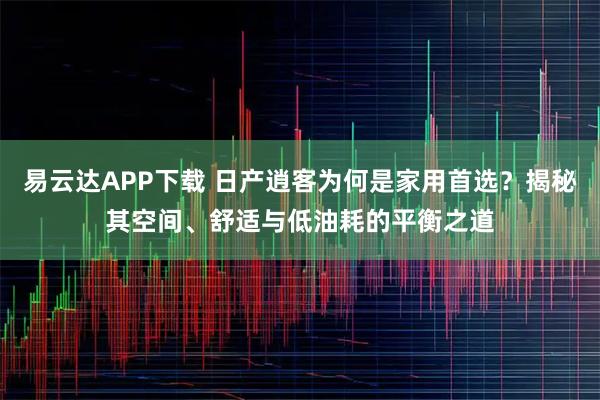 易云达APP下载 日产逍客为何是家用首选？揭秘其空间、舒适与低油耗的平衡之道