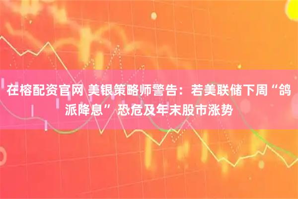 在榕配资官网 美银策略师警告：若美联储下周“鸽派降息” 恐危及年末股市涨势