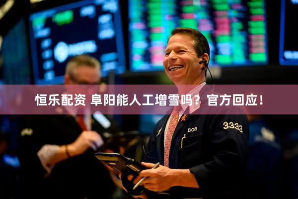 恒乐配资 阜阳能人工增雪吗？官方回应！