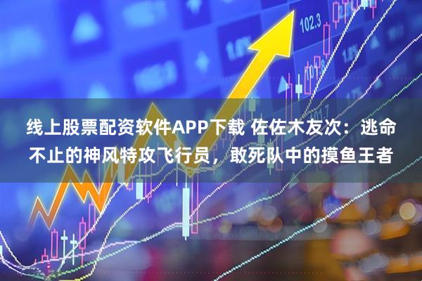 线上股票配资软件APP下载 佐佐木友次：逃命不止的神风特攻飞行员，敢死队中的摸鱼王者