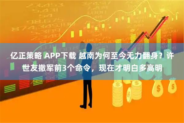 亿正策略 APP下载 越南为何至今无力翻身？许世友撤军前3个命令，现在才明白多高明