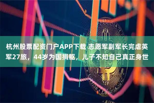 杭州股票配资门户APP下载 志愿军副军长完虐英军27旅，44岁为国捐躯，儿子不知自己真正身世