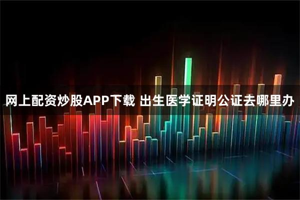 网上配资炒股APP下载 出生医学证明公证去哪里办