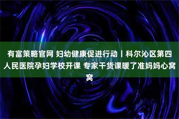 有富策略官网 妇幼健康促进行动丨科尔沁区第四人民医院孕妇学校开课 专家干货课暖了准妈妈心窝