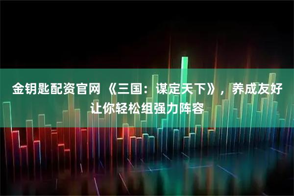 金钥匙配资官网 《三国：谋定天下》，养成友好让你轻松组强力阵容