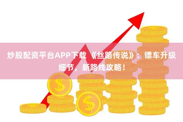炒股配资平台APP下载 《丝路传说》：镖车升级细节，新路线攻略！