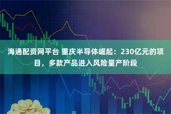 海通配资网平台 重庆半导体崛起：230亿元的项目，多款产品进入风险量产阶段