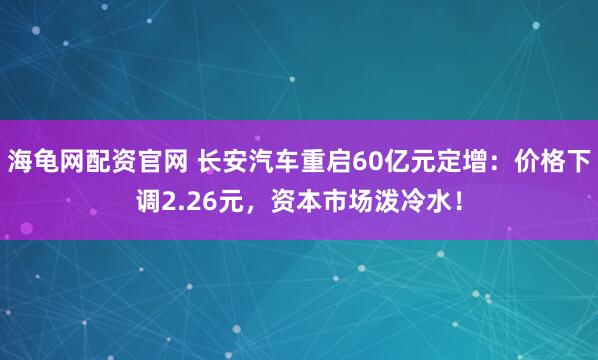 海龟网配资官网 长安汽车重启60亿元定增：价格下调2.26元，资本市场泼冷水！
