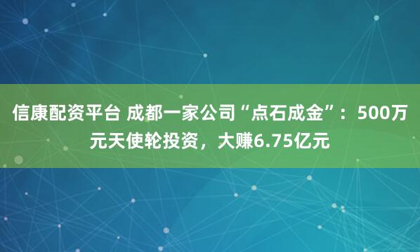 信康配资平台 成都一家公司“点石成金”：500万元天使轮投资，大赚6.75亿元