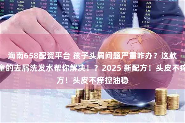 海南658配资平台 孩子头屑问题严重咋办？这款适合儿童的去屑洗发水帮你解决！？2025 新配方！头皮不痒控油稳