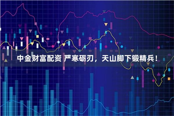 中金财富配资 严寒砺刃，天山脚下锻精兵！